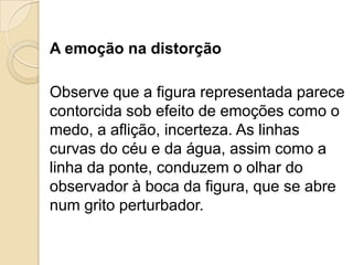 A emoção na distorção
Observe que a figura representada parece
contorcida sob efeito de emoções como o
medo, a aflição, incerteza. As linhas
curvas do céu e da água, assim como a
linha da ponte, conduzem o olhar do
observador à boca da figura, que se abre
num grito perturbador.
 