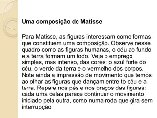 Uma composição de Matisse
Para Matisse, as figuras interessam como formas
que constituem uma composição. Observe nesse
quadro como as figuras humanas, o céu ao fundo
e a terra formam um todo. Veja o emprego
simples, mas intenso, das cores: o azul forte do
céu, o verde da terra e o vermelho dos corpos.
Note ainda a impressão de movimento que temos
ao olhar as figuras que dançam entre to céu e a
terra. Repare nos pés e nos braços das figuras:
cada uma delas parece continuar o movimento
iniciado pela outra, como numa roda que gira sem
interrupção.
 