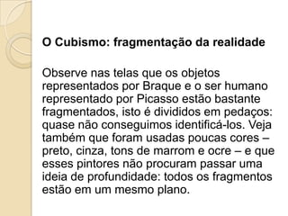 O Cubismo: fragmentação da realidade
Observe nas telas que os objetos
representados por Braque e o ser humano
representado por Picasso estão bastante
fragmentados, isto é divididos em pedaços:
quase não conseguimos identificá-los. Veja
também que foram usadas poucas cores –
preto, cinza, tons de marrom e ocre – e que
esses pintores não procuram passar uma
ideia de profundidade: todos os fragmentos
estão em um mesmo plano.
 
