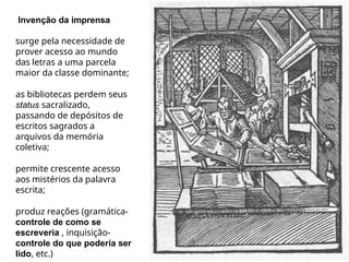 Invenção da imprensa
surge pela necessidade de
prover acesso ao mundo
das letras a uma parcela
maior da classe dominante;
as bibliotecas perdem seus
status sacralizado,
passando de depósitos de
escritos sagrados a
arquivos da memória
coletiva;
permite crescente acesso
aos mistérios da palavra
escrita;
produz reações (gramática-
controle de como se
escreveria , inquisição-
controle do que poderia ser
lido, etc.)
 