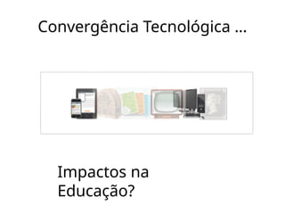 Convergência Tecnológica ...
Impactos na
Educação?
 