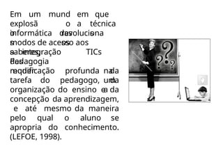 em que
a
Em um
explosã
o
mund
o
das
técnica
s
informática
s
revoluciona
os
modos de acesso aos
saberes,
a integração
das
Pedagogia
requer
TICs
na
um
a
modificação profunda da
tarefa do pedagogo, da
organização do ensino e da
concepção da aprendizagem,
e até mesmo da maneira
pelo qual o aluno se
apropria do conhecimento.
(LEFOE, 1998).
 