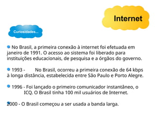 Internet
No Brasil, a primeira conexão à internet foi efetuada em
janeiro de 1991. O acesso ao sistema foi liberado para
instituições educacionais, de pesquisa e a órgãos do governo.
1993 - No Brasil, ocorreu a primeira conexão de 64 kbps
à longa distância, estabelecida entre São Paulo e Porto Alegre.
1996 - Foi lançado o primeiro comunicador instantâneo, o
ICQ. O Brasil tinha 100 mil usuários de Internet.
2000 - O Brasil começou a ser usada a banda larga.
Curiosidades...
 