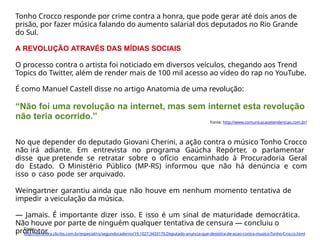 Tonho Crocco responde por crime contra a honra, que pode gerar até dois anos de
prisão, por fazer música falando do aumento salarial dos deputados no Rio Grande
do Sul.
A REVOLUÇÃO ATRAVÉS DAS MÍDIAS SOCIAIS
O processo contra o artista foi noticiado em diversos veículos, chegando aos Trend
Topics do Twitter, além de render mais de 100 mil acesso ao vídeo do rap no YouTube.
É como Manuel Castell disse no artigo Anatomia de uma revolução:
“Não foi uma revolução na internet, mas sem internet esta revolução
não teria ocorrido.”
Fonte: http://www.comunicacaoetendencias.com.br/
No que depender do deputado Giovani Cherini, a ação contra o músico Tonho Crocco
não irá adiante. Em entrevista no programa Gaúcha Repórter, o parlamentar
disse que pretende se retratar sobre o ofício encaminhado à Procuradoria Geral
do Estado. O Ministério Público (MP-RS) informou que não há denúncia e com
isso o caso pode ser arquivado.
Weingartner garantiu ainda que não houve em nenhum momento tentativa de
impedir a veiculação da música.
— Jamais. É importante dizer isso. E isso é um sinal de maturidade democrática.
Não houve por parte de ninguém qualquer tentativa de censura — concluiu o
promotor.
Fonte:
http://zerohora.clicrbs.com.br/especial/rs/segundocaderno/19,1027,3433170,Deputado-anuncia-que-desistira-de-acao-contra-musico-Tonho-Crocco.html
 