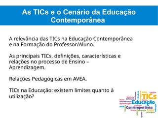 As TICs e o Cenário da Educação
Contemporânea
A relevância das TICs na Educação Contemporânea
e na Formação do Professor/Aluno.
As principais TICs, definições, características e
relações no processo de Ensino –
Aprendizagem.
Relações Pedagógicas em AVEA.
TICs na Educação: existem limites quanto à
utilização?
 