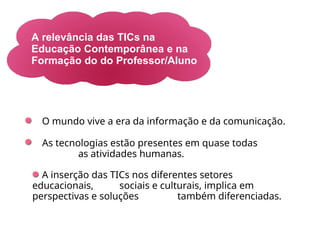 A relevância das TICs na
Educação Contemporânea e na
Formação do do Professor/Aluno
O mundo vive a era da informação e da comunicação.
As tecnologias estão presentes em quase todas
as atividades humanas.
A inserção das TICs nos diferentes setores
educacionais, sociais e culturais, implica em
perspectivas e soluções também diferenciadas.
 