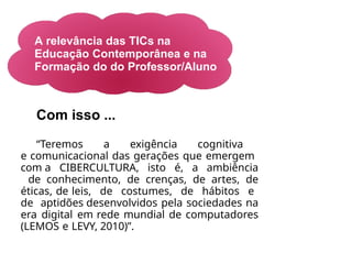 A relevância das TICs na
Educação Contemporânea e na
Formação do do Professor/Aluno
Com isso ...
“Teremos a exigência cognitiva
e comunicacional das gerações que emergem
com a CIBERCULTURA, isto é, a ambiência
de conhecimento, de crenças, de artes, de
éticas, de leis, de costumes, de hábitos e
de aptidões desenvolvidos pela sociedades na
era digital em rede mundial de computadores
(LEMOS e LEVY, 2010)”.
 