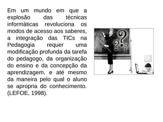Em um mundo em que a
explosão     das      técnicas
informáticas revoluciona os
modos de acesso aos saberes,
a integração das TICs na
Pedagogia      requer     uma
modificação profunda da tarefa
do pedagogo, da organização
do ensino e da concepção da
aprendizagem, e até mesmo
da maneira pelo qual o aluno
se apropria do conhecimento.
(LEFOE, 1998).
 