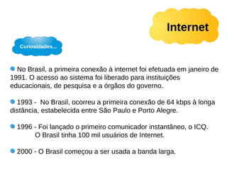 Internet
   Curiosidades...



  No Brasil, a primeira conexão à internet foi efetuada em janeiro de
1991. O acesso ao sistema foi liberado para instituições
educacionais, de pesquisa e a órgãos do governo.

  1993 - No Brasil, ocorreu a primeira conexão de 64 kbps à longa
distância, estabelecida entre São Paulo e Porto Alegre.

  1996 - Foi lançado o primeiro comunicador instantâneo, o ICQ.
       O Brasil tinha 100 mil usuários de Internet.

  2000 - O Brasil começou a ser usada a banda larga.
 