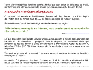 Tonho Crocco responde por crime contra a honra, que pode gerar até dois anos de prisão,
por fazer música falando do aumento salarial dos deputados no Rio Grande do Sul.

A REVOLUÇÃO ATRAVÉS DAS MÍDIAS SOCIAIS

O processo contra o artista foi noticiado em diversos veículos, chegando aos Trend Topics
do Twitter, além de render mais de 100 mil acesso ao vídeo do rap no YouTube.

É como Manuel Castell disse no artigo Anatomia de uma revolução:

“Não foi uma revolução na internet, mas sem internet esta revolução
não teria ocorrido.”
                                                                                                       Fonte: http://www.comunicacaoetendencias.com.br/



No que depender do deputado Giovani Cherini, a ação contra o músico Tonho Crocco não
irá adiante. Em entrevista no programa Gaúcha Repórter, o parlamentar disse que
pretende se retratar sobre o ofício encaminhado à Procuradoria Geral do Estado. O
Ministério Público (MP-RS) informou que não há denúncia e com isso o caso pode ser
arquivado.

Weingartner garantiu ainda que não houve em nenhum momento tentativa de impedir a
veiculação da música.

— Jamais. É importante dizer isso. E isso é um sinal de maturidade democrática. Não
houve por parte de ninguém qualquer tentativa de censura — concluiu o promotor.
  Fonte:http://zerohora.clicrbs.com.br/especial/rs/segundocaderno/19,1027,3433170,Deputado-anuncia-que-desistira-de-acao-contra-musico-Tonho-Crocco.html
 