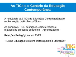 As TICs e o Cenário da Educação
             Contemporânea

A relevância das TICs na Educação Contemporânea e
na Formação do Professor/Aluno.

As principais TICs, definições, características e
relações no processo de Ensino – Aprendizagem.

Relações Pedagógicas em AVEA.

TICs na Educação: existem limites quanto à utilização?
 