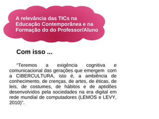 A relevância das TICs na
  Educação Contemporânea e na
  Formação do do Professor/Aluno



   Com isso ...

    “Teremos    a    exigência    cognitiva     e
comunicacional das gerações que emergem com
a CIBERCULTURA, isto é, a ambiência de
conhecimento, de crenças, de artes, de éticas, de
leis, de costumes, de hábitos e de aptidões
desenvolvidos pela sociedades na era digital em
rede mundial de computadores (LEMOS e LEVY,
2010)”.
 