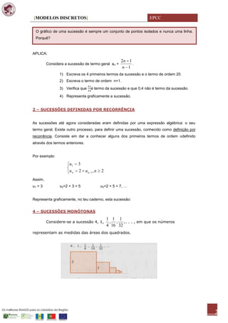 [MODELOS DISCRETOS]                                               EPCC

 O gráfico de uma sucessão é sempre um conjunto de pontos isolados e nunca uma linha.
 Porquê?



APLICA:
                                                    2n 1
         Considera a sucessão de termo geral an =        .
                                                     n 1
                1) Escreva os 4 primeiros termos da sucessão e o termo de ordem 20.
                2) Escreva o termo de ordem n+1.
                3) Verifica que   é termo da sucessão e que 0,4 não é termo da sucessão.

                4) Representa graficamente a sucessão.


2 – SUCESSÕES DEFINIDAS POR RECORRÊNCIA


As sucessões até agora consideradas eram definidas por uma expressão algébrica: o seu
termo geral. Existe outro processo, para definir uma sucessão, conhecido como definição por
recorrência. Consiste em dar a conhecer alguns dos primeiros termos de ordem          definido
através dos termos anteriores.


Por exemplo:

                     u1   3
                     un    2 un 1 , n   2
Assim,
u1 = 3          u2=2 + 3 = 5            u3=2 + 5 = 7, …


Representa graficamente, no teu caderno, esta sucessão:


4 – SUCESSÕES MONÓTONAS
                                            1 1 1
         Considere-se a sucessão 4, 1,       , , , . . . , em que os números
                                            4 16 32
representam as medidas das áreas dos quadrados.




                                                                                                 2
 