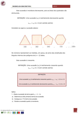 [MODELOS DISCRETOS]                                                EPCC

          Esta sucessão é monótona decrescente, pois as áreas dos quadrados vão
diminuindo.


           DEFINIÇÃO: Uma sucessão (un) é estritamente decrescente quando


                                            (em sentido estrito)


Considere-se agora a sucessão abaixo:




Os números representam as medidas, em graus, da soma das amplitudes dos
ângulos internos dos polígonos de (n + 2) lados.


          Esta sucessão é crescente.


            DEFINIÇÃO: Uma sucessão (un) é estritamente crescente quando
                                            (em sentido estrito)



                                          DEFINIÇÃO:


              Uma sucessão (un) é estritamente crescente quando


             Uma sucessão (un) é estritamente decrescente quando




Aplica:
1 – Dada a sucessão de termo geral
a) Determina os três primeiros termos da sucessão.
b) Averigua se -17 é termo da sucessão.
c) Estuda a sucessão quanto à monotonia.




                                                                                  3
 