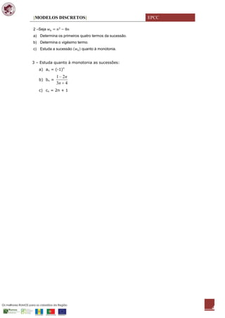 [MODELOS DISCRETOS]                                    EPCC

2 –Seja
a) Determina os primeiros quatro termos da sucessão.
b) Determina o vigésimo termo.
c) Estuda a sucessão      quanto à monotonia.


3 – Estuda quanto à monotonia as sucessões:
   a) an = (-1)n
             1 2n
   b) bn =
             3n 4
   c) cn = 2n + 1




                                                              4
 
