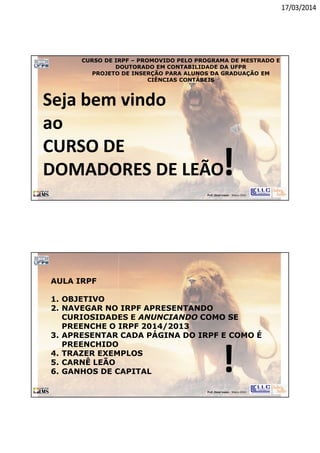 17/03/2014
Prof. Oscar Lopes - Março 2014
Seja bem vindo
ao
CURSO DE
DOMADORES DE LEÃO!
CURSO DE IRPF – PROMOVIDO PELO PROGRAMA DE MESTRADO E
DOUTORADO EM CONTABILIDADE DA UFPR
PROJETO DE INSERÇÃO PARA ALUNOS DA GRADUAÇÃO EM
CIÊNCIAS CONTÁBEIS
Prof. Oscar Lopes - Março 2014
!
AULA IRPF
1. OBJETIVO
2. NAVEGAR NO IRPF APRESENTANDO
CURIOSIDADES E ANUNCIANDO COMO SE
PREENCHE O IRPF 2014/2013
3. APRESENTAR CADA PÁGINA DO IRPF E COMO É
PREENCHIDO
4. TRAZER EXEMPLOS
5. CARNÊ LEÃO
6. GANHOS DE CAPITAL
 