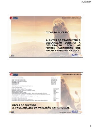 26/03/2014
3
Prof. Oscar Lopes - Março 2014
CURSO DE DOMADORES DE LEÃO!
DICAS DE SUCESSO
1. ANTES DE TRANSMITIR A
DECLARAÇÃO CONFIRA A
DECLARAÇÃO COM AS
FONTES PAGADORAS QUE
FORAM ENVIADAS NA DIRF
Prof. Oscar Lopes - Março 2014
CURSO DE DOMADORES DE LEÃO!
DICAS DE SUCESSO
2. FAÇA ANÁLISE DA VARIAÇÃO PATRIMONIAL
 