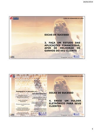 26/03/2014
4
Prof. Oscar Lopes - Março 2014
CURSO DE DOMADORES DE LEÃO!
DICAS DE SUCESSO
3. FAÇA UM ESTUDO DAS
APLICAÇÕES FINANCEIRAS,
AFIM DE MELHORAR OS
GANHOS DO SEU CLIENTE
Prof. Oscar Lopes - Março 2014
CURSO DE DOMADORES DE LEÃO!
DICAS DE SUCESSO
4. ENVIE UM FOLDER
ELETRÔNICO PARA SEUS
CLIENTES
 