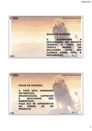 26/03/2014
5
Prof. Oscar Lopes - Março 2014
CURSO DE DOMADORES DE LEÃO!
DICAS DE SUCESSO
5. ACOMPANHE A
DECLARAÇÃO NA RECEITA
FEDERAL E TODO DIA
TRINTA MANDE UM
RELATORIO PARA SEU
CLIENTE COMO ESTA A
DECLARAÇÃO.
Prof. Oscar Lopes - Março 2014
CURSO DE DOMADORES DE LEÃO!
DICAS DE SUCESSO
5. VOCÊ ESTA VENDENDO
UM SERVIÇO.
ORGANIZAÇÃO, CAPRICHO
E QUALIDADE SÃO
ESSENCIAIS.
FAÇA ELE SE APRESENTAR
NA FORMA DE UM
PRODUTO.
 
