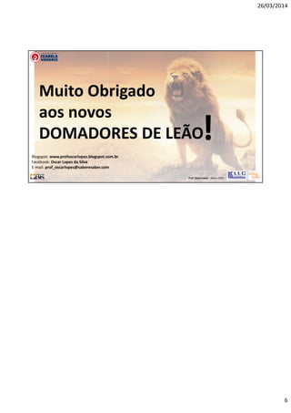 26/03/2014
6
Prof. Oscar Lopes - Março 2014
Muito Obrigado
aos novos
DOMADORES DE LEÃO!Blogspot: www.profoscarlopes.blogspot.com.br
Facebook: Oscar Lopes da Silva
E-mail: prof_oscarlopes@saberesaber.com
 