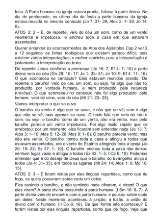 feita. A Parte humana da igreja estava pronta, faltava à parte divina. No
dia de pentecoste, no ultimo dia da festa a parte humana da igreja
estava reunida no mesmo cenáculo (Jo 7: 37- 39; Atos 2: 1- 39; Jo 14:
6).
ATOS 2: 2 – E, de repente, veio do céu um som, como de um vento
veemente e impetuoso, e encheu toda a casa em que estavam
assentados.
Querer entender os acontecimentos de Atos dos Apóstolos Cap.2 ver 2
a 12 seguindo as linhas teológicas que existem parece difícil, pois
existem várias interpretações, o melhor caminho para a interpretação é
justamente a interpretação do texto.
De repente Jesus confirma a promessa (Jo 16: 7; Ef 4: 7- 10) a parte
divina veio do céu (Gn 28: 10- 17; Jo 1: 35- 51; Jo 10: 9; Ef 4: 11- 16).
O que aconteceu no cenáculo? Eles estavam reunidos orando. De
repente o barulho! Veio de céu um som, ou seja, foi algo que não foi
produzido por vontade humana, e nem produzido pela natureza
(trovões). O que aconteceu no cenáculo não foi algo produzido pelo
homem, veio de cima, veio do céu (Mt 21: 23- 25).
Vamos interpretar o que se ouve.
O barulho do vento é algo que se ouve, e não que se vê; som é algo
que não se vê, mas apenas se ouve. O texto fala que veio do céu o
som, ou seja, o barulho como de um vento, não era vento, mas pelo
barulho parecia um vento impetuoso. Foi algo muito rápido que os
arrebatou; por um momento eles ficaram sem entender nada (Jo 13: 7;
Atos 3: 1- 10; Atos 5: 12- 26; Atos 8: 1- 8). O barulho parecia vento, mas
não era vento. O barulho tomou toda a casa e atingiu a todos que
estavam assentados, era o vento do Espírito atingindo toda a igreja (Jo
20: 19- 22; Ez 37: 1- 10). O barulho encheu toda a casa não deixou
nenhum lugar vazio e atingiu a todos (Ez 43: 1- 5; I Co 6: 19). Podemos
entender que é do desejo de Deus que o barulho do Evangelho atinja á
todos (Jo 4: 31- 35), em todos os lugares (Mt 24: 14; Atos 1: 8; Mc 16:
15).
ATOS 2: 3 – E foram vistas por eles línguas repartidas, como que de
fogo, as quais pousaram sobre cada um deles.
Eles ouvindo o barulho, e não sentindo nada olharam, e viram! O que
eles viram? A parte divina possuindo a parte humana (I Sm 10: 6- 7). A
parte divina veio de encontro com a parte humana e pousou sobre cada
um deles. Neste momento aconteceu à junção, á fusão, a união do
divino com o humano (II Co 6: 16). De que forma isto aconteceu? E
foram vistas por eles línguas repartidas, como que de fogo. Veja que
 