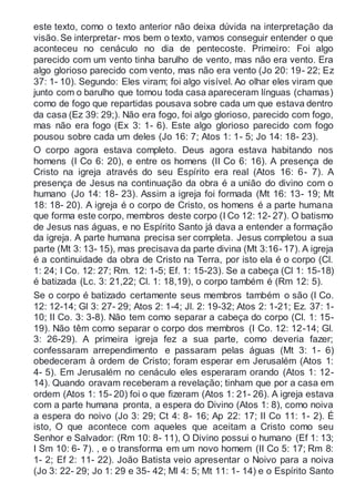 este texto, como o texto anterior não deixa dúvida na interpretação da
visão.Se interpretar- mos bem o texto, vamos conseguir entender o que
aconteceu no cenáculo no dia de pentecoste. Primeiro: Foi algo
parecido com um vento tinha barulho de vento, mas não era vento. Era
algo glorioso parecido com vento, mas não era vento (Jo 20: 19- 22; Ez
37: 1- 10). Segundo: Eles viram; foi algo visível. Ao olhar eles viram que
junto com o barulho que tomou toda casa apareceram línguas (chamas)
como de fogo que repartidas pousava sobre cada um que estava dentro
da casa (Ez 39: 29;). Não era fogo, foi algo glorioso, parecido com fogo,
mas não era fogo (Ex 3: 1- 6). Este algo glorioso parecido com fogo
pousou sobre cada um deles (Jo 16: 7; Atos 1: 1- 5; Jo 14: 18- 23).
O corpo agora estava completo. Deus agora estava habitando nos
homens (I Co 6: 20), e entre os homens (II Co 6: 16). A presença de
Cristo na igreja através do seu Espírito era real (Atos 16: 6- 7). A
presença de Jesus na continuação da obra é a união do divino com o
humano (Jo 14: 18- 23). Assim a igreja foi formada (Mt 16: 13- 19; Mt
18: 18- 20). A igreja é o corpo de Cristo, os homens é a parte humana
que forma este corpo, membros deste corpo (I Co 12: 12- 27). O batismo
de Jesus nas águas, e no Espírito Santo já dava a entender a formação
da igreja. A parte humana precisa ser completa. Jesus completou a sua
parte (Mt 3: 13- 15), mas precisava da parte divina (Mt 3:16- 17). A igreja
é a continuidade da obra de Cristo na Terra, por isto ela é o corpo (Cl.
1: 24; I Co. 12: 27; Rm. 12: 1-5; Ef. 1: 15-23). Se a cabeça (Cl 1: 15-18)
é batizada (Lc. 3: 21,22; Cl. 1: 18,19), o corpo também é (Rm 12: 5).
Se o corpo é batizado certamente seus membros também o são (I Co.
12: 12-14; Gl 3: 27- 29; Atos 2: 1-4; Jl. 2: 19-32; Atos 2: 1-21; Ez. 37: 1-
10; II Co. 3: 3-8). Não tem como separar a cabeça do corpo (Cl. 1: 15-
19). Não têm como separar o corpo dos membros (I Co. 12: 12-14; Gl.
3: 26-29). A primeira igreja fez a sua parte, como deveria fazer;
confessaram arrependimento e passaram pelas águas (Mt 3: 1- 6)
obedeceram à ordem de Cristo; foram esperar em Jerusalém (Atos 1:
4- 5). Em Jerusalém no cenáculo eles esperaram orando (Atos 1: 12-
14). Quando oravam receberam a revelação; tinham que por a casa em
ordem (Atos 1: 15- 20) foi o que fizeram (Atos 1: 21- 26). A igreja estava
com a parte humana pronta, a espera do Divino (Atos 1: 8), como noiva
a espera do noivo (Jo 3: 29; Ct 4: 8- 16; Ap 22: 17; II Co 11: 1- 2). É
isto, O que acontece com aqueles que aceitam a Cristo como seu
Senhor e Salvador: (Rm 10: 8- 11), O Divino possui o humano (Ef 1: 13;
I Sm 10: 6- 7). , e o transforma em um novo homem (II Co 5: 17; Rm 8:
1- 2; Ef 2: 11- 22). João Batista veio apresentar o Noivo para a noiva
(Jo 3: 22- 29; Jo 1: 29 e 35- 42; Ml 4: 5; Mt 11: 1- 14) e o Espírito Santo
 