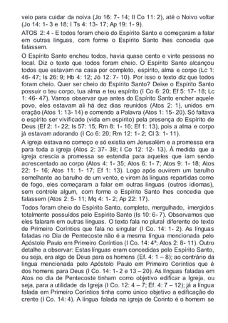 veio para cuidar da noiva (Jo 16: 7- 14; II Co 11: 2), até o Noivo voltar
(Jo 14: 1- 3 e 18; I Ts 4: 13- 17; Ap 19: 1- 9).
ATOS 2: 4 - E todos foram cheio do Espírito Santo e começaram a falar
em outras línguas, com forme o Espírito Santo lhes concedia que
falassem.
O Espírito Santo encheu todos, havia quase cento e vinte pessoas no
local. Diz o texto que todos foram cheio. O Espírito Santo alcançou
todos que estavam na casa por completo, espírito, alma e corpo (Lc 1:
46- 47; Is 26: 9; Hb 4: 12; Jó 12: 7- 10). Por isso o texto diz que todos
foram cheio. Quer ser cheio do Espírito Santo? Deixe o Espírito Santo
possuir o teu corpo, tua alma e teu espírito (I Co 6: 20; Ef 5: 17- 18; Lc
1: 46- 47). Vamos observar que antes do Espírito Santo encher aquele
povo, eles estavam ali há dez dias reunidos (Atos 2: 1), unidos em
oração (Atos 1: 13- 14) e comendo a Palavra (Atos 1: 15- 20). Só faltava
o espírito ser vivificado (vida em espírito) pela presença do Espírito de
Deus (Ef 2: 1- 22; Is 57: 15; Rm 8: 1- 16; Ef 1: 13), pois a alma e corpo
já estavam adorando (I Co 6: 20; Rm 12: 1- 2; Cl 3: 1- 11).
A igreja estava no começo e só existia em Jerusalém e a promessa era
para toda a igreja (Atos 2: 37- 39; I Co 12: 12- 13). À medida que a
igreja crescia a promessa se estendia para aqueles que iam sendo
acrescentado ao corpo (Atos 4: 1- 35; Atos 6: 1- 7; Atos 9: 1- 18; Atos
22: 1- 16; Atos 11: 1- 17; Ef 1: 13). Logo após ouvirem um barulho
semelhante ao barulho de um vento, e virem às línguas repartidas como
de fogo, eles começaram a falar em outras línguas (outros idiomas),
sem controle algum, com forme o Espírito Santo lhes concedia que
falassem (Atos 2: 5- 11; Mq 4: 1- 2; Ap 22: 17).
Todos foram cheio do Espírito Santo, completo, mergulhado, imergidos
totalmente possuídos pelo Espírito Santo (Is 10: 6- 7). Observamos que
eles falaram em outras línguas. O texto fala no plural diferente do texto
de Primeiro Coríntios que fala no singular (I Co. 14: 1- 2). As línguas
faladas no Dia de Pentecoste não é a mesma língua mencionada pelo
Apóstolo Paulo em Primeiro Coríntios (I Co. 14: 4ª; Atos 2: 8- 11). Outro
detalhe a observar: Estas línguas eram concedidas pelo Espírito Santo,
ou seja, era algo de Deus para os homens (Ef. 4: 1 – 8); ao contrário da
língua mencionada pelo Apóstolo Paulo em Primeiro Coríntios que é
dos homens para Deus (I Co. 14: 1- 2 e 13 – 20). As línguas faladas em
Atos no dia de Pentecoste tinham como objetivo edificar a Igreja, ou
seja, para a utilidade da Igreja (I Co. 12: 4 – 7; Ef. 4: 7 – 12); já a língua
falada em Primeiro Coríntios tinha como único objetivo a edificação do
crente (I Co. 14: 4). A língua falada na igreja de Corinto é o homem se
 