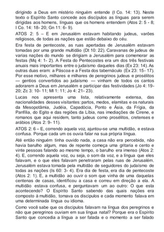 dirigindo a Deus em mistério ninguém entende (I Co. 14: 13). Neste
texto o Espírito Santo concede aos discípulos as línguas para serem
dirigidas aos homens, línguas que os homens entendem (Atos 2: 5 - 8;
I Co. 14: 18- 20; Gn 11: 6- 9).
ATOS 2: 5 – E em Jerusalém estavam habitando judeus, varões
religiosos, de todas as nações que estão debaixo do céu.
Era festa de pentecoste, as ruas apertadas de Jerusalém estavam
tomadas por uma grande multidão (Dt 10: 22). Caravanas de judeus de
varias nações do mundo se dirigiam a Jerusalém para comemorar as
festas (Mq 4: 1- 2). A Festa do Pentecostes era um dos três festivais
anuais mais importantes entre o judaísmo daqueles dias (Ex 23: 14). As
outras duas eram: a Páscoa e a Festa dos tabernáculo (Ex 23: 15- 17).
Por esse motivo, milhares e milhares de peregrinos judeus e prosélitos
— gentios convertidos ao judaísmo — vinham de todos os cantos
adorarem a Deus em Jerusalém e participar das festividades (Jo 4: 19-
20; Zc 3: 10- 11; Ml 1: 11; Jo 4: 21- 23).
Lucas nos apresenta uma lista, relativamente extensa, das
nacionalidades desses visitantes: partos, medos, elamitas e os naturais
da Mesopotâmia, Judéia, Capadócia, Ponto e Ásia, da Frígia, da
Panfília, do Egito e das regiões da Líbia, nas imediações de Cirene, e
romanos que aqui residem, tanto judeus como prosélitos, cretenses e
arábios (Atos 2: 9- 11).
ATOS 2: 6 – E, correndo aquela voz, ajuntou-se uma multidão, e estava
confusa. Porque cada um os ouvia falar na sua própria língua.
Até então ninguém tinha ouvido nada, a casa não era percebida, não
havia barulho algum, mas de repente começa uma gritaria e cento e
vinte pessoas falando ao mesmo tempo, o barulho era imenso (Atos 2:
4). E, correndo aquela voz, ou seja, o som da voz, e a língua que eles
falavam, e o que eles falavam penetraram pelas ruas de Jerusalém.
Jerusalém estava tomada pela multidão de seguidores do judaísmo de
todas as nações (Is 60: 3- 4). Era dia de festa, era dia de pentecoste
(Atos 2: 1). E, a multidão ao ouvir o som que vinha de uma daquelas
centenas de casas, identificou a casa e correu em direção a ela. A
multidão estava confusa, e perguntavam um ao outro: O que esta
acontecendo? O Espírito Santo sabendo das quais nações era
composto à multidão, tomava os discipulos e cada momento falava em
uma determinada língua ou idioma.
Como você sabe que os discipulos falavam na língua dos peregrinos e
não que peregrinos ouviam em sua língua natal? Porque era o Espírito
Santo que concedia a língua a ser falada e o momento a ser falado
 