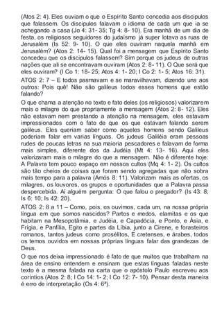 (Atos 2: 4). Eles ouviam o que o Espírito Santo concedia aos discipulos
que falassem. Os discipulos falavam o idioma de cada um que ia se
achegando a casa (Jo 4: 31- 35; Tg 4: 8- 10). Era manhã de um dia de
festa, os religiosos seguidores do judaísmo já super lotava as ruas de
Jerusalém (Is 52: 9- 10). O que eles ouviram naquela manhã em
Jerusalém? (Atos 2: 14- 15). Qual foi a mensagem que Espírito Santo
concedeu que os discipulos falassem? Sim porque os judeus de outras
nações que ali se encontravam ouviram (Atos 2: 8- 11). O Que será que
eles ouviram? (I Co 1: 18- 25; Atos 4: 1- 20; I Co 2: 1- 5; Atos 16: 31).
ATOS 2: 7 – E todos pasmavam e se maravilhavam, dizendo uns aos
outros: Pois quê! Não são galileus todos esses homens que estão
falando?
O que chama a atenção no texto e fato deles (os religiosos) valorizarem
mais o milagre do que propriamente a mensagem (Atos 2: 8- 12). Eles
não estavam nem prestando a atenção na mensagem, eles estavam
impressionados com o fato de que os que estavam falando serem
galileus. Eles queriam saber como aqueles homens sendo Galileus
poderiam falar em varias línguas. Os judeus Galiléia eram pessoas
rudes de poucas letras na sua maioria pescadores e falavam de forma
mais simples, diferente dos da Judéia (Mt 4: 13- 16). Aqui eles
valorizaram mais o milagre do que a mensagem. Não é diferente hoje:
A Palavra tem pouco espaço em nossos cultos (Mq 4: 1- 2). Os cultos
são tão cheios de coisas que foram sendo agregadas que não sobra
mais tempo para a palavra (Amós 8: 11). Valorizam mais as ofertas, os
milagres, os louvores, os grupos e oportunidades que a Palavra passa
despercebida. Ai alguém pergunta: O que falou o pregador? (Is 43: 8;
Is 6: 10; Is 42: 20).
ATOS 2: 8 a 11 – Como, pois, os ouvimos, cada um, na nossa própria
língua em que somos nascidos? Partos e medos, elamitas e os que
habitam na Mesopotâmia, e Judéia, e Capadócia, e Ponto, e Ásia, e
Frígia, e Panfília, Egito e partes da Líbia, junto a Cirene, e forasteiros
romanos, tantos judeus como prosélitos, E cretenses, e árabes, todos
os temos ouvidos em nossas próprias línguas falar das grandezas de
Deus.
O que nos deixa impressionado é fato de que muitos que trabalham na
área de ensino entendem e ensinam que estas línguas faladas neste
texto é a mesma falada na carta que o apóstolo Paulo escreveu aos
coríntios (Atos 2: 8; I Co 14: 1- 2; I Co 12: 7- 10). Pensar desta maneira
é erro de interpretação (Os 4: 6ª).
 