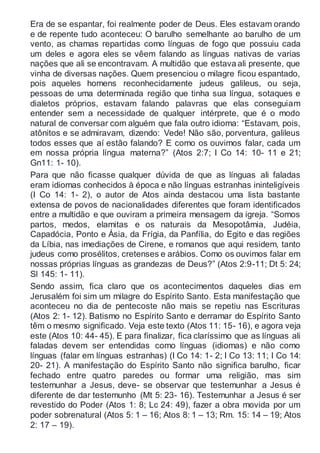 Era de se espantar, foi realmente poder de Deus. Eles estavam orando
e de repente tudo aconteceu: O barulho semelhante ao barulho de um
vento, as chamas repartidas como línguas de fogo que possuiu cada
um deles e agora eles se vêem falando as línguas nativas de varias
nações que ali se encontravam. A multidão que estava ali presente, que
vinha de diversas nações. Quem presenciou o milagre ficou espantado,
pois aqueles homens reconhecidamente judeus galileus, ou seja,
pessoas de uma determinada região que tinha sua língua, sotaques e
dialetos próprios, estavam falando palavras que elas conseguiam
entender sem a necessidade de qualquer intérprete, que é o modo
natural de conversar com alguém que fala outro idioma: “Estavam, pois,
atônitos e se admiravam, dizendo: Vede! Não são, porventura, galileus
todos esses que aí estão falando? E como os ouvimos falar, cada um
em nossa própria língua materna?” (Atos 2:7; I Co 14: 10- 11 e 21;
Gn11: 1- 10).
Para que não ficasse qualquer dúvida de que as línguas ali faladas
eram idiomas conhecidos à época e não línguas estranhas ininteligíveis
(I Co 14: 1- 2), o autor de Atos ainda destacou uma lista bastante
extensa de povos de nacionalidades diferentes que foram identificados
entre a multidão e que ouviram a primeira mensagem da igreja. “Somos
partos, medos, elamitas e os naturais da Mesopotâmia, Judéia,
Capadócia, Ponto e Ásia, da Frígia, da Panfília, do Egito e das regiões
da Líbia, nas imediações de Cirene, e romanos que aqui residem, tanto
judeus como prosélitos, cretenses e arábios. Como os ouvimos falar em
nossas próprias línguas as grandezas de Deus?” (Atos 2:9-11; Dt 5: 24;
Sl 145: 1- 11).
Sendo assim, fica claro que os acontecimentos daqueles dias em
Jerusalém foi sim um milagre do Espírito Santo. Esta manifestação que
aconteceu no dia de pentecoste não mais se repetiu nas Escrituras
(Atos 2: 1- 12). Batismo no Espírito Santo e derramar do Espírito Santo
têm o mesmo significado. Veja este texto (Atos 11: 15- 16), e agora veja
este (Atos 10: 44- 45). E para finalizar, fica claríssimo que as línguas ali
faladas devem ser entendidas como línguas (idiomas) e não como
línguas (falar em línguas estranhas) (I Co 14: 1- 2; I Co 13: 11; I Co 14:
20- 21). A manifestação do Espírito Santo não significa barulho, ficar
fechado entre quatro paredes ou formar uma religião, mas sim
testemunhar a Jesus, deve- se observar que testemunhar a Jesus é
diferente de dar testemunho (Mt 5: 23- 16). Testemunhar a Jesus é ser
revestido do Poder (Atos 1: 8; Lc 24: 49), fazer a obra movida por um
poder sobrenatural (Atos 5: 1 – 16; Atos 8: 1 – 13; Rm. 15: 14 – 19; Atos
2: 17 – 19).
 