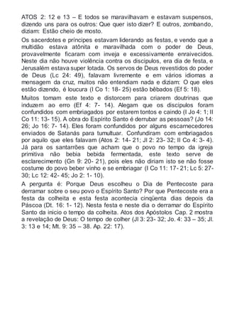 ATOS 2: 12 e 13 – E todos se maravilhavam e estavam suspensos,
dizendo uns para os outros: Que quer isto dizer? E outros, zombando,
diziam: Estão cheio de mosto.
Os sacerdotes e príncipes estavam liderando as festas, e vendo que a
multidão estava atônita e maravilhada com o poder de Deus,
provavelmente ficaram com inveja e excessivamente enraivecidos.
Neste dia não houve violência contra os discipulos, era dia de festa, e
Jerusalém estava super lotada. Os servos de Deus revestidos do poder
de Deus (Lc 24: 49), falavam livremente e em vários idiomas a
mensagem da cruz, muitos não entendiam nada e diziam: O que eles
estão dizendo, é loucura (I Co 1: 18- 25) estão bêbados (Ef 5: 18).
Muitos tomam este texto e distorcem para criarem doutrinas que
induzem ao erro (Ef 4: 7- 14). Alegam que os discipulos foram
confundidos com embriagados por estarem tontos e caindo (I Jo 4: 1; II
Co 11: 13- 15). A obra do Espírito Santo é derrubar as pessoas? (Jo 14:
26; Jo 16: 7- 14). Eles foram confundidos por alguns escarnecedores
enviados de Satanás para tumultuar. Confundiram com embriagados
por aquilo que eles falavam (Atos 2: 14- 21; Jl 2: 23- 32; II Co 4: 3- 4).
Já para os santarrões que acham que o povo no tempo da igreja
primitiva não bebia bebida fermentada, este texto serve de
esclarecimento (Gn 9: 20- 21), pois eles não diriam isto se não fosse
costume do povo beber vinho e se embriagar (I Co 11: 17- 21; Lc 5: 27-
30; Lc 12: 42- 45; Jo 2: 1- 10).
A pergunta é: Porque Deus escolheu o Dia de Pentecoste para
derramar sobre o seu povo o Espírito Santo? Por que Pentecoste era a
festa da colheita e esta festa acontecia cinqüenta dias depois da
Páscoa (Dt. 16: 1- 12). Nesta festa e neste dia o derramar do Espírito
Santo da inicio o tempo da colheita. Atos dos Apóstolos Cap. 2 mostra
a revelação de Deus: O tempo de colher (Jl 3: 23- 32; Jo. 4: 33 – 35; Jl.
3: 13 e 14; Mt. 9: 35 – 38. Ap. 22: 17).
 