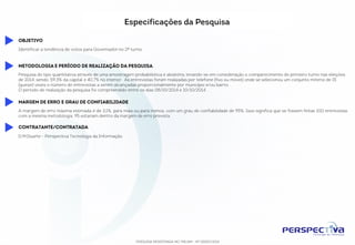 Especificações da Pesquisa 
PESQUISA REGISTRADA NO TRE/AM - Nº 00055/2014 
Objetivo 
Identificar a tendência de votos para Governador no 2º turno. 
Metodologia e período de realização da pesquisa 
Pesquisa do tipo quantitativa através de uma amostragem probabilística e aleatória, levando-se em consideração o comparecimento do primeiro turno nas eleições de 2014, 
sendo: 59,3% da capital e 40,7% no interior. As entrevistas foram realizadas por telefone (fixo ou móvel) onde se selecionou um conjunto mínimo de 15 (quinze) vezes o 
número de entrevistas a serem alcançadas proporcionalmente por município e/ou bairro. 
O período de realização da pesquisa foi compreendido entre os dias 08/10/2014 e 10/10/2014. 
Margem de erro e grau de confiabilidade 
A margem de erro máxima estimada é de 3,1%, para mais ou para menos, com um grau de confiabilidade de 95%. Isso significa que se fossem feitas 100 entrevistas com a 
mesma metodologia, 95 estariam dentro da margem de erro prevista. 
Contratante/Contratada 
D.M.Duarte - Perspectiva Tecnologia da Informação 
 