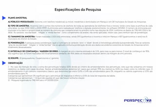 Especificações da Pesquisa 
A) Público pesquisado: Eleitores com telefone residencial ou móvel, residentes e domiciliados em Manaus e em 08 municípios do Estado do Amazonas 
B) Tipo de amostra: Aleatória com o sorteio dos números de telefone de todas as operadoras de telefones fixos e móveis, tendo como base os prefixos de cada uma 
delas, ou seja, XXXX-0001 a XXXX-9999. A entrevista será realizada por telefone e digitada, posteriormente, no software SPHINX. O número de entrevistas por município e/ 
ou bairro é proporcional ao número de eleitores que compareceram no primeiro turno nas eleições de 2014, conforme os dados do TRE/AM-2014 e do IBGE. As variáveis 
“escolaridade”, “religião” e “renda familiar”, como complemento da análise, não serão aplicadas, nesse caso, para nenhum tipo de ponderação. 
C) Tamanho da amostra: Foram realizadas 1.000 (mil) entrevistas, sendo 593 (quinhentos e noventa e três) em Manaus e 407 (quatrocentos e sete) nos 8 municípios do 
interior do Estado. 
D) Ponderação: A pesquisa possui ponderação igual a 1 (um) para as variáveis “sexo” e “idade” devido à metodologia adotada (autoponderada). Para as variáveis “grau de 
escolaridade”, “religião” e “renda familiar” não se aplicará nenhuma ponderação devido aos dados secundários existentes do Estado do Amazonas serem totalmente 
desatualizados. 
F) Intervalo de confiança / Margem de erro: A margem de erro máxima estimada é de 3,1%, para mais ou para menos. O nível de confiança é de 95%, isso significa 
que, se forem realizados 100 levantamentos similares, em 95% deles os resultados estariam dentro da margem de erro prevista. 
G) Equipe: 18 pesquisadores, 3 supervisores e 1 gerente. 
PESQUISA REGISTRADA NO TRE/AM - Nº 00055/2014 
Plano amostral 
Observação 
I - No caso da intenção de voto, a soma dos percentuais totaliza 101% devido ao critério de arredondamento dos percentuais, visto que não utilizamos em nossos relatórios 
os dados com casas decimais. Nestes arredondamentos, podemos ter casos que somam 99% (ou menos) ou 101% (ou mais), como no referido caso. O arredondamento 
é um conceito matemático básico, que determina que entre 0,0% e 0,4% são arredondados para 0%, enquanto os valores superiores a 0,5% são arredondados para 1%. 
Categorias que apresentam 0% significam que o percentual de respostas é inferior a 0,5% do total de respostas da tabela. 
Categorias que apresentam “-” (traço) são aquelas em que não houve nenhuma citação. 
II - Pesquisa registrada no TRE/AM sob o nº 00055/2014 
 