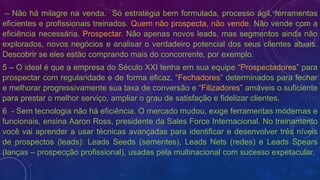 – Não há milagre na venda. Só estratégia bem formulada, processo ágil, ferramentas
eficientes e profissionais treinados. Quem não prospecta, não vende. Não vende com a
eficiência necessária. Prospectar. Não apenas novos leads, mas segmentos ainda não
explorados, novos negócios e analisar o verdadeiro potencial dos seus clientes atuais.
Descobrir se eles estão comprando mais do concorrente, por exemplo.
5 – O ideal é que a empresa do Século XXI tenha em sua equipe “Prospectadores” para
prospectar com regularidade e de forma eficaz. “Fechadores” determinados para fechar
e melhorar progressivamente sua taxa de conversão e “Filizadores” amáveis o suficiente
para prestar o melhor serviço, ampliar o grau de satisfação e fidelizar clientes.
6 - Sem tecnologia não há eficiência. O mercado mudou, exige ferramentas modernas e
funcionais, ensina Aaron Ross, presidente da Sales Force Internacional. No treinamento
você vai aprender a usar técnicas avançadas para identificar e desenvolver três níveis
de prospectos (leads): Leads Seeds (sementes), Leads Nets (redes) e Leads Spears
(lanças – prospecção profissional), usadas pela multinacional com sucesso expetacular.
 