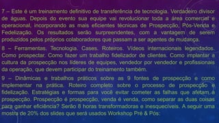 7 – Este é um treinamento definitivo de transferência de tecnologia. Verdadeiro divisor
de águas. Depois do evento sua equipe vai revolucionar toda a área comercial e
operacional, incorporando as mais eficientes técnicas de Prospecção, Pós-Venda e
Fedelização. Os resultados serão surpreendentes, com a vantagem de serem
produzidos pelos próprios colaboradores que passam a ser agentes de mudança.
8 – Ferramentas. Tecnologia. Cases. Roteiros. Vídeos internacionais legendados.
Como prospectar. Como fazer um trabalho fidelizador de clientes. Como implantar a
cultura da prospecção nos líderes de equipes, vendedor por vendedor e profissionais
da operação, que devem participar do treinamento também.
9 – Dinâmicas e trabalhos práticos sobre as 9 fontes de prospecção e como
implementar na prática. Roteiro completo sobre o processo de prospecção e
fidelização. Estratégias e formas para você evitar cometer as falhas que afetam a
prospecção. Prospecção é prospecção, venda é venda, como separar as duas coisas
para ganhar eficiência? Serão 8 horas transformadoras e inesquecíveis. A seguir uma
mostra de 20% dos slides que será usados Workshop Pré & Pós:
 