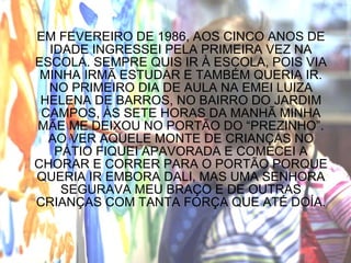 EM FEVEREIRO DE 1986, AOS CINCO ANOS DE IDADE INGRESSEI PELA PRIMEIRA VEZ NA ESCOLA. SEMPRE QUIS IR À ESCOLA, POIS VIA MINHA IRMÃ ESTUDAR E TAMBÉM QUERIA IR. NO PRIMEIRO DIA DE AULA NA EMEI LUIZA HELENA DE BARROS, NO BAIRRO DO JARDIM CAMPOS, ÀS SETE HORAS DA MANHÃ MINHA MÃE ME DEIXOU NO PORTÃO DO “PREZINHO”. AO VER AQUELE MONTE DE CRIANÇAS NO PÁTIO FIQUEI APAVORADA E COMECEI A CHORAR E CORRER PARA O PORTÃO PORQUE QUERIA IR EMBORA DALI, MAS UMA SENHORA SEGURAVA MEU BRAÇO E DE OUTRAS CRIANÇAS COM TANTA FORÇA QUE ATÉ DOÍA. 