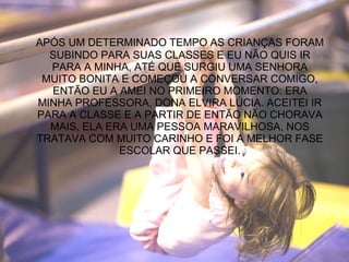 APÓS UM DETERMINADO TEMPO AS CRIANÇAS FORAM SUBINDO PARA SUAS CLASSES E EU NÃO QUIS IR PARA A MINHA, ATÉ QUE SURGIU UMA SENHORA MUITO BONITA E COMEÇOU A CONVERSAR COMIGO, ENTÃO EU A AMEI NO PRIMEIRO MOMENTO: ERA MINHA PROFESSORA, DONA ELVIRA LÚCIA. ACEITEI IR PARA A CLASSE E A PARTIR DE ENTÃO NÃO CHORAVA MAIS, ELA ERA UMA PESSOA MARAVILHOSA, NOS TRATAVA COM MUITO CARINHO E FOI A MELHOR FASE ESCOLAR QUE PASSEI. 