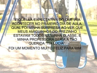   FIQUEI NA EXPECTATIVA DO QUE IRIA ACONTECER NO PRIMEIRO DIA DE AULA, QUAL FOI MINHA SURPRESA AO VER QUE MEUS AMIGUINHOS DO PREZINHO ESTAVAM TODOS NA MINHA CLASSE, E MINHA PROFESSORA SERIA A TÃO QUERIDA “TIA LÚCIA”. FOI UM MOMENTO MUITO FELIZ PARA MIM. 