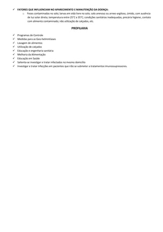  FATORES QUE INFLUENCIAM NO APARECIMENTO E MANUTENÇÃO DA DOENÇA:
o Fezes contaminadas no solo; larvas em vida livre no solo; solo arenoso ou arneo-argiloso, úmido, com ausência
de luz solar direta; temperatura entre 25°C e 35°C; condições sanitárias inadequadas, precária higiene, contato
com alimento contaminado; não utilização de calçados, etc.
PROFILAXIA
 Programas de Controle
 Medidas para as Geo-helmintíases
 Lavagem de alimentos
 Utilização de calçados
 Educação e engenharia sanitária
 Melhoria da Alimentação
 Educação em Saúde
 Salienta-se investigar e tratar infectados no mesmo domicílio
 Investigar e tratar infecções em pacientes que irão se submeter a tratamentos imunossupressores.
 
