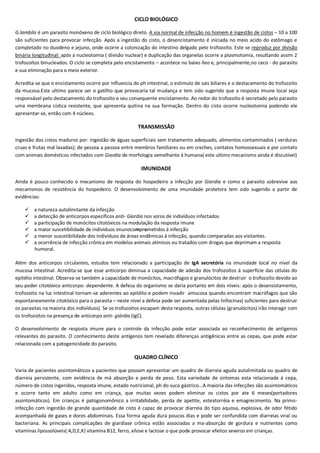 CICLO BIOLÓGICO
G.lambila é um parasito monóxeno de ciclo biológico direto. A via normal de infecção no homem é ingestão de cistos – 10 a 100
são suficientes para provocar infecção. Após a ingestão do cisto, o desencistamento é iniciada no meio acido do estômago e
completado no duodeno e jejuno, onde ocorre a colonização do intestino delgado pelo trofozoíto. Este se reproduz por divisão
binária longitudinal: após a nucleotomia ( divisão nuclear) e duplicação das organelas ocorre a plasmotomia, resultando assim 2
trofozoítos binucleados. O ciclo se completa pelo encistamento – acontece no baixo íleo e, principalmente,no ceco - do parasito
e sua eliminação para o meio exterior.
Acredita-se que o encistamento ocorre por influencia do ph intestinal, o estimulo de sais biliares e o destacamento do trofozoito
da mucosa.Este ultimo parece ser o gatilho que provocaria tal mudança e tem sido sugerido que a resposta imune local seja
responsável pelo destacamento do trofozoíto e seu consequente encistamento. Ao redor do trofozoíto é secretado pelo parasito
uma membrana cística resistente, que apresenta quitina na sua formação. Dentro do cisto ocorre nucleotomia podendo ele
apresentar-se, então com 4 núcleos.
TRANSMISSÂO
Ingestão dos cistos maduros por: ingestão de águas superficiais sem tratamento adequado, alimentos contaminados ( verduras
cruas e frutas mal lavadas); de pessoa a pessoa entre membros familiares ou em creches, contatos homossexuais e por contato
com animais domésticos infectados com Giardia de morfologia semelhante á humana( este ultimo mecanismo ainda é discutível)
IMUNIDADE
Ainda é pouco conhecido o mecanismo de resposta do hospedeiro a infecção por Giardia e como o parasito sobrevive aos
mecanismos de resistência do hospedeiro. O desenvolvimento de uma imunidade protetora tem sido sugerido a partir de
evidências:
 a natureza autolimitante da infecção
 a detecção de anticorpos específicos anti- Giardia nos soros de indivíduos infectados
 a participação de monócitos citotóxicos na modulação da resposta imune
 a maior suscetibilidade de indivíduos imunocomprometidos á infecção
 a menor suscetibilidade dos indivíduos de áreas endêmicas á infecção, quando comparadas aos visitantes.
 a ocorrência de infecção crônica em modelos animais atímicos ou tratados com drogas que deprimam a resposta
humoral.
Além dos anticorpos circulantes, estudos tem relacionado a participação de IgA secretória na imunidade local no nível da
mucosa intestinal. Acredita-se que esse anticorpo diminua a capacidade de adesão dos trofozoítos á superfície das células do
epitélio intestinal. Observa-se também a capacidade de monócitos, macrófagos e granulócitos de destruir o trofozoíto devido ao
seu poder citotóxico anticorpo- dependente. A defesa do organismo se daria portanto em dois níveis: após o desensistamento,
trofozoito na luz intestinal tornam-se aderentes ao epitélio e podem invadir amucosa quando encontram macrófagos que são
espontaneamente citotóxico para o parasita – neste nível a defesa pode ser aumentada pelas linfocinas( suficientes para destruir
os parasitas na maioria dos indivíduos). Se os trofozoítos escapam desta resposta, outras células (granulócitos) irão interagir com
os trofozoítos na presença de anticorpo anti- giárdia (IgC).
O desenvolvimento de resposta imune para o controle da infecção pode estar associada ao reconhecimento de antígenos
relevantes do parasito. O conhecimento deste antígenos tem revelado diferenças antigênicas entre as cepas, que pode estar
relacionada com a patogenicidade do parasito.
QUADRO CLÍNICO
Varia de pacientes assintomáticos a pacientes que possam apresentar um quadro de diarreia aguda autolimitada ou quadro de
diarreia persistente, com evidência de má absorção e perda de peso. Esta variedade de sintomas esta relacionada à cepa,
número de cistos ingeridos, resposta imune, estado nutricional, ph do suco gástrico...A maioria das infecções são assintomáticos
e ocorre tanto em adulto como em criança, que muitas vezes podem eliminar os cistos por ate 6 meses(portadores
assintomáticos). Em crianças é patogonomônico a irritabilidade, perda de apetite, esteatorréia e emagrecimento. Na primo-
infecção com ingestão de grande quantidade de cisto é capaz de provocar diarreia do tipo aquosa, explosiva, de odor fétido
acompanhada de gases e dores abdominais. Essa forma aguda dura poucos dias e pode ser confundida com diarreias viral ou
bacteriana. As principais complicações de giardíase crônica estão associadas a ma-absorção de gordura e nutrientes como
vitaminas lipossolúveis( A,D,E,K) vitamina B12, ferro, xilose e lactose o que pode provocar efeitos severos em crianças.
 