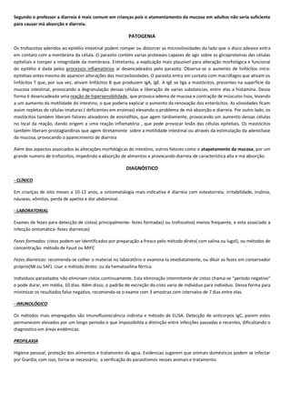 Segundo o professor a diarreia é mais comum em crianças pois o atamentamento da mucosa em adultos não seria suficiente
para causar má absorção e diarreia.
PATOGENIA
Os trofozoitos aderidos ao epitélio intestinal podem romper ou distorcer as microvilosidades do lado que o disco adesivo entra
em contato com a membrana da célula. O parasito contém varias proteases capazes de agir sobre as glicoproteínas das células
epiteliais e romper a integridade da membrana. Entretanto, a explicação mais plausível para alteração morfológica e funcional
do epitélio é dada pelos processos inflamatórios aí desencadeados pelo parasito. Observa-se o aumento de linfócitos intra-
epiteliais antes mesmo de aparecer alterações das microvilosidades. O parasita entra em contato com macrófagos que ativam os
linfócitos T que, por sua vez, ativam linfócitos B que produzem IgA, IgE. A IgE se liga a mastócitos, presentes na superfície da
mucosa intestinal, provocando a degranulação dessas células e liberação de varias substancias, entre elas a histamina. Dessa
forma é desencadeada uma reação de hipersensibilidade, que provoca edema de mucosa e contração de músculos lisos, levando
a um aumento da motilidade do intestino, o que poderia explicar o aumento da renovação dos enterócitos. As vilosidades ficam
assim repletas de células imaturas ( deficientes em enzimas) elevando o problema de má absorção e diarreia. Por outro lado, os
mastócitos também liberam fatores ativadores de eosinófilos, que agem tardiamente, provocando um aumento dessas células
no local da reação, dando origem a uma reação inflamatória , que pode provocar lesão das células epiteliais. Os mastócitos
também liberam prostaglandinas que agem diretamente sobre a motilidade intestinal ou através da estimulação da adenicliase
da mucosa, provocando o aparecimento de diarreia
Além dos aspectos associados ás alterações morfológicas do intestino, outros fatores como o atapetamento da mucosa, por um
grande numero de trofozoítos, impedindo a absorção de alimentos e provocando diarreia de característica alta e má absorção.
DIAGNÓSTICO
- CLÌNICO
Em crianças de oito meses a 10-12 anos, a sintomatologia mais indicativa é diarreia com esteatorreia, irritabilidade, insônia,
náuseas, vômitos, perda de apetite e dor abdominal.
- LABORATORIAL
Exames de fezes para detecção de cistos( principalmente- fezes formadas) ou trofozoítos( menos frequente, e esta associado a
infecção sintomática- fezes diarreicas)
Fezes formadas: cistos podem ser identificados por preparação a fresco pelo método direto( com salina ou lugol), ou métodos de
concentração: método de Faust ou MIFC
Fezes diarreicas: recomenda-se colher o material no laboratório e examina-la imediatamente, ou diluir as fezes em conservador
próprio(MI ou SAF). Usar o método direto ou da hematoxilina férrica.
Indivíduos parasitados não eliminam cistos continuamente. Esta eliminação intermitente de cistos chama-se “período negativo”
e pode durar, em média, 10 dias. Além disso, o padrão de excreção do cisto varia de individuo para indivíduo. Dessa forma para
minimizar os resultados falso negativo, recomenda-se o exame com 3 amostras com intervalos de 7 dias entre elas.
- IMUNOLÓGICO
Os métodos mais empregados são imunofluorecsência indireta e método de ELISA. Detecção de anticorpos IgC, porem estes
permanecem elevados por um longo período o que impossibilita a distinção entre infecções passadas e recentes, dificultando o
diagnostico em áreas endêmicas.
PROFILAXIA
Higiene pessoal, proteção dos alimentos e tratamento da agua. Evidencias sugerem que animais domésticos podem se infectar
por Giardia, com isso, torna-se necessário, a verificação do parasitismos nesses animais e tratamento.
 