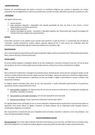 - IMUNOCOMPLEXOS
Produtos de secreção/excreção dos adultos S.mansoni se constituem antígenos que, quando se depositam nos tecidos
juntamente com imunoglobulinas e o sistema do complemento, resultam em lesões inflamatória suq elesam os tecidos em volta.
- PATOGENIA
Está ligada a fatores como:
 cepa do parasito
 carga parasitaria adquirida – populações com elevada quantidade de ovos nas fezes é mais comum a forma
hepatoesplênica e as formas pulmonares
 idade, estado nutricional
 resposta imunológica da pessoa – dermatites e alterações hepáticas são influenciadas pela resposta imunológica do
individuo frente aos antígenos do esquistossômulos.
Cercária
A dermatite cercariana ou do nadador ocorre quando estas penetram na pele do homem. É caracterizada pela sensação de
“comichão”, erupção urticariforme, eritema, edema, pequenas pápulas de dor. É mais comum nas reinfecções onde hpa
interferência de mastócitos(liberação de histaminas),complemento, eosinófilos, e IgE.
Esquitossômulos
Com a disseminação do esquitossômulo pelo organismo(pulmão, fígado, sistema porta) pode haver linfodenopatia generalizada,
febre, aumento do baço e sintomas pulmonares.
Vermes adultos
Os vermes adultos espoliam o hospedeiro devido ao seu alto metabolismo: consomem 2,5mg de Fe por dia e 1/5 de seu peso
seco de glicose. Os vermes mortos podem provocar lesões extensas, embora circunscritas, principalmente no fígado.
Ovos
São os elementos fundamentais na patogenia da esquistossomose. Quando grande numero de ovos conseguem atingir a luz do
intestino as lesões teciduais são marcantes: podem provocar hemorragias , edemas da submucosa e fenômenos degenerativos,
com formações ulcerativas pequenas e superficiais. Os ovos que atingem o fígado, lá permanecem e causam os efeitos mais
importantes da doença.
O antígeno solúvel excretados pelos poros do ovo vivo provocarão a reação inflamatória granulomatosa. Os granulomas
apresentam, durante o desenvolvimento 3 fases:
1) Fase necrótica- exudativa, com aparecimento de uma zona de necrose em volta do ovo, circundada por exsudação de
eosinófilos, neutrófilos e histiócitos.
2) Fase produtiva ou de reação histiocitária, com inicio de reparação da área necrosada
3) Fase de cura ou fibrose, na qual o granuloma endurecido é denominado nódulo
Em seguida poderá haver calcificação do ovo ou mesmo absorção e desaparecimento do granuloma. Os granulomas podem se
apresentar como pontos difusos no fígado e intestinos. As lesões provocas são as responsáveis pelas variações clinicas e
complicaçãoe s digestivas e circulatórias.
Obs: O granuloma é o mecanismo com que o hospedeiro procura localizar, neutralizar e absorver o ovo e seus produtos- uma
forma de hipersensibilidade retardada.
ESQUISTOSSOMOSE AGUDA
Fase pré postural: 10 a 35 dias após á infecção. Pacientes assintomáticos ou com mal-estar, sem febre, dores musculares, tosse,
desconforto abdominal e um quadro de hepatite aguada causada pelo produto da destruição de alguns esquitstossômulos.
 