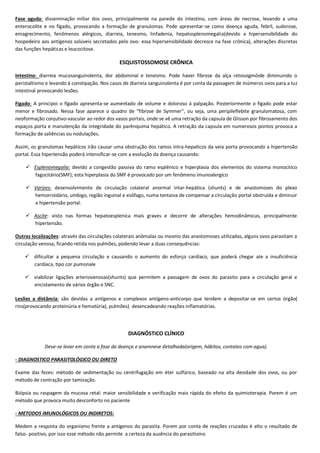 Fase aguda: disseminação miliar dos ovos, principalmente na parede do intestino, com áreas de necrose, levando a uma
enterocolite e no fígado, provocando a formação de granulomas. Pode apresentar-se como doença aguda, febril, sudorose,
emagrecimento, fenômenos alérgicos, diarreia, tenesmo, linfadenia, hepatosplenomegalia(devido a hipersensibilidade do
hospedeiro aos antígenos solúveis secretados pelo ovo- essa hipersensibilidade decresce na fase crônica), alterações discretas
das funções hepáticas e leucocitose.
ESQUISTOSSOMOSE CRÔNICA
Intestino: diarreia mucosanguinolenta, dor abdominal e tenesmo. Pode haver fibrose da alça retossigmóide diminuindo o
peristaltismo e levando á constipação. Nos casos de diarreia sanguinolenta é por conta da passagem de inúmeros ovos para a luz
intestinal provocando lesões.
Fígado: A principio o fígado apresenta-se aumentado de volume e doloroso á palpação. Posteriormente o fígado pode estar
menor e fibrosado. Nessa fase aparece o quadro de “fibrose de Symmer”, ou seja, uma peripileflebite granulomatosa, com
neoformação conjutivo-vascular ao redor dos vasos portais, onde se vê uma retração da capsula de Glisson por fibrosamento dos
espaços porta e manutenção da integridade do parênquima hepático. A retração da capsula em numerosos pontos provoca a
formação de saliências ou nodulações.
Assim, os granulomas hepáticos irão causar uma obstrução dos ramos intra-hepaticos da veia porta provocando a hipertensão
portal. Essa hipertensão poderá intensificar-se com a evolução da doença causando:
 Esplenomegalia: devido a congestão passiva do ramo esplênico e hiperplasia dos elementos do sistema monocitico
fagocitário(SMF); esta hiperplasia do SMF é provocado por um fenômeno imunoalergico
 Varizes: desenvolvimento de circulação colateral anormal intar-hepática (shunts) e de anastomoses do plexo
hemorroidário, umbigo, região inguinal e esôfago, numa tentaiva de compensar a circulação portal obstruída e diminuir
a hipertensão portal.
 Ascite: visto nas formas hepatoesplenica mais graves e decorre de alterações hemodinâmicas, principalmente
hipertensão.
Outras localizações: através das circulações colaterais anômalas ou mesmo das anastomoses utilizadas, alguns ovos parasitam a
circulação venosa, ficando retida nos pulmões, podendo levar a duas consequências:
 dificultar a pequena circulação e causando o aumento do esforço cardíaco, que poderá chegar ate a insuficiência
cardíaca, tipo cor pumonale
 viabilizar ligações arteriovenosas(shunts) que permitem a passagem de ovos do parasito para a circulação geral e
encistamento de vários órgão e SNC.
Lesões a distância: são devidas a antígenos e complexos antígeno-anticorpo que tendem a depositar-se em certos órgão(
rins(provocando proteinúria e hematúria), pulmões). desencadeando reações inflamatórias.
DIAGNÓSTICO CLÍNICO
Deve-se levar em conta a fase da doença e anamnese detalhada(origem, hábitos, contatos com agua).
- DIAGNOSTICO PARASITOLÓGICO OU DIRETO
Exame das fezes: método de sedimentação ou centrifugação em éter sulfúrico, baseado na alta desidade dos ovos, ou por
método de contração por tamização.
Biópsia ou raspagem da mucosa retal: maior sensibilidade e verificação mais rápida do efeito da quimioterapia. Porem é um
método que provoca muito desconforto no paciente
- METODOS IMUNOLÓGICOS OU INDIRETOS:
Medem a resposta do organismo frente a antígenos do parasita. Porem por conta de reações cruzadas é alto o resultado de
falso- positivo, por isso esse método não permite a certeza da ausência do parasitismo
 