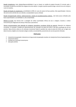 Reação intradérmica: teste alérgico(hipersensibilidade I) que se baseia na medida da pápula formada 15 minutos após a
inoculação intradermica de 0,05ml de antígeno de verme adulto. A reação é positiva quando atinge a área de 1cm em crianças e
1,2cm em adultos.
Reação de fixação do complemento: sensibilidade de 90% em casos de exame de fezes positivo. Alta especificidade. A técnica
não serve como controle de cura e devido a complexidade é pouco utilizada
Reação hemaglutinação indireta, radiomunoensaio, reação de imunofluorescência indireta: são testes pouco utilizados pela
baixa especificidade ou sensibilidade ou alta complexidade.
Método de ELISA: essa técnica tem a vantagem de utilizar quantidades ínfimas de soro e antígeno. Constitui o melhor
instrumento para diagnostico de donças infecciosas e parasitarias.
Técnica imunoenzimática para detecção de antígenos parasitários circulantes (ELISA de captura): Detecção de antígenos
circulantes. O resultado é medido por desenvolvimento de coloração nas placas de ELISA e não pela visualização do ovo do
parasito. Nessa técnica utiliza-se um anticorpo monoclonal fixado ás paredes das cubas da placa de ELISA, que se ligara aos
determinantes antigênico do chamado antígeno anódico circulante(CCA), provenientes do soro do paciente infectado.
PROFILAXIA
 tratamento da população: tratamento em larga escala da população resultam em redução das formas hepatoesplenicas
 saneamento básico
 combate aos caramujos transmissores
 educação sanitária
 