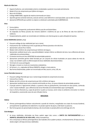 Macho de Vida Livre
 Aspecto fusiforme, com extremidade anterior arredondada e posterior recurvada ventralmente.
 Mede 0,7mm de comprimento por 0,04mm de largura.
 Boca com 03 lábios.
 Esôfago RABDITOIDE, seguido de intestino terminando em cloaca.
 Aparelho genital contendo testículos, vesícula seminal, canal deferente e canal ejaculador, que se abre na cloaca.
 Apresenta ESPÍCULOS que auxiliam na cópula e se deslocam sustentados pelo GUBERNÁCULO.
Ovos
 Forma elíptica
 Parede fina e transparente, praticamente idêntica aos dos ancilostomídeos.
 Os originados da fêmea parasita são menores (0,05mm x 0,03mm) do que os de fêmea de vida livre (0,07mm x
0,04mm).
 Excepcionalmente, podem ser encontrados em indivíduos com diarreia grave ou após utilização de laxantes.
Larvas Rabditoides (Larvas L1 e L2)
 Possuem esôfago do tipo rabditoide (por isso o nome).
 Praticamente não há diferenças entre as geradas por fêmeas parasitas e de vida livre.
 Apresentam cutícula fina e hialina.
 Medem 0,02 a 0,03mm de comprimento por 0,015mm de largura.
 Apresentam vestíbulo bucal curto, cuja profundidade é sempre inferior ao diâmetro da larva. Isso a diferencia de larvas
rabditoides de ancilostomídeos.
 O intestino termina em ânus AFASTADO da extremidade posterior.
 Apresentam primórdio genital nítido formado por um conjunto de células localizadas um pouco abaixo do meio do
corpo. Isso também auxilia na diferenciação de larvas rabditoides deancilostomídeos
 Terminam em causa pontiaguda
 São ágeis e movem-se muito em movimentos ondulatórios.
 As formas L1 e L2, originadas de fêmea PARASITA, atingem o meio externo.
 Nas formas disseminadas, podem ser encontradas em bile, escarro, urina, LCR, etc.
Larvas Filarioides (Larvas L3)
 Possuem esôfago filarioide (por isso o nome) longo (metade do comprimento da larva).
 Cutícula fina e hialina.
 Medem de 0,35 a 0,5mm de comprimento por 0,01 a 0,03mm de largura.
 Apresentam vestíbulo bucal curto e intestino terminando em ânus, um pouco distante da extremidade posterior.
 A porção anterior é ligeiramente afilada e a posterior afina-se gradualmente, terminando em duas pontas, conhecida
como “cauda entalhada”, que a diferencia das larvas filarioides de ancilostomídeos (que é pontiaguda).
 Essa é a forma infectante (L3), capaz de penetrar na pele ou mucosas, serem vistas no ambiente e de evoluir no interior
do hospedeiro, ocasionando casos de auto-infecção interna.
BIOLOGIA
Hábitat
 Fêmeas partenogenéticas habitam naturalmente a parede do intestino, mergulhadas nas criptas da mucosa duodenal,
principalmente nas glândulas de Lieberkuhn e na porção superior do jejuno, onde fazem as posturas.
 Nas formas graves de apresentação da doença, são encontradas na porção pilórica do estômago até o IG.
Ciclo Biológico
 As larvas rabditoides, eliminadas nas fezes, podem seguir dois rumos: o DIRETO OU PARTENOGENÉTICO ou o
INDIRETO, SEXUADO OU DE VIDA LIVRE, ambos monoxêmicos.
 Isto se dá porque as fêmeas partenogenéticas são triploides (3n) e podem produzir, simultaneamente, 03 tipos de ovos,
dando origem a 03 tipos de larvas rabditoides:
 
