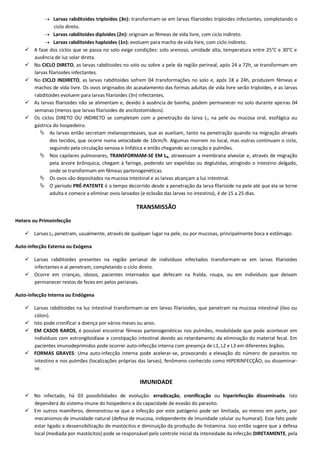  Larvas rabditoides triploides (3n): transformam-se em larvas filarioides triploides infectantes, completando o
ciclo direto.
 Larvas rabditoides diploides (2n): originam as fêmeas de vida livre, com ciclo indireto.
 Larvas rabditoides haploides (1n): evoluem para macho de vida livre, com ciclo indireto.
 A fase dos ciclos que se passa no solo exige condições: solo arenoso, umidade alta, temperatura entre 25°C e 30°C e
ausência de luz solar direta.
 No CICLO DIRETO, as larvas rabditoides no solo ou sobre a pele da região perineal, após 24 a 72h, se transformam em
larvas filarioides infectantes.
 No CICLO INDIRETO, as larvas rabditoides sofrem 04 transformações no solo e, após 18 a 24h, produzem fêmeas e
machos de vida livre. Os ovos originados do acasalamento das formas adultas de vida livre serão triploides, e as larvas
rabditoides evoluem para larvas filarioides (3n) infectantes.
 As larvas filarioides não se alimentam e, devido à ausência de bainha, podem permanecer no solo durante apenas 04
semanas (menos que larvas filarioides de ancilostomídeos).
 Os ciclos DIRETO OU INDIRETO se completam com a penetração da larva L3 na pele ou mucosa oral, esofágica ou
gástrica do hospedeiro.
 As larvas então secretam melanoproteases, que as auxiliam, tanto na penetração quando na migração através
dos tecidos, que ocorre numa velocidade de 10cm/h. Algumas morrem no local, mas outras continuam o ciclo,
seguindo pela circulação venosa e linfática e então chegando ao coração e pulmões.
 Nos capilares pulmonares, TRANSFORMAM-SE EM L4, atravessam a membrana alveolar e, através de migração
pela árvore brônquica, chegam à faringe, podendo ser expelidas ou deglutidas, atingindo o intestino delgado,
onde se transformam em fêmeas partenogenéticas.
 Os ovos são depositados na mucosa intestinal e as larvas alcançam a luz intestinal.
 O período PRÉ-PATENTE é o tempo decorrido desde a penetração da larva filarioide na pele até que ela se torne
adulta e comece a eliminar ovos larvados (e eclosão das larvas no intestino), é de 15 a 25 dias.
TRANSMISSÃO
Hetero ou Primoinfecção
 Larvas L3 penetram, usualmente, através de qualquer lugar na pele, ou por mucosas, principalmente boca e estômago.
Auto-infecção Externa ou Exógena
 Larvas rabditoides presentes na região perianal de indivíduos infectados transformam-se em larvas filarioides
infectantes e aí penetram, completando o ciclo direto.
 Ocorre em crianças, idosos, pacientes internados que defecam na fralda, roupa, ou em indivíduos que deixam
permanecer restos de fezes em pelos perianais.
Auto-infecção Interna ou Endógena
 Larvas rabditoides na luz intestinal transformam-se em larvas filarioides, que penetram na mucosa intestinal (íleo ou
cólon).
 Isto pode cronificar a doença por vários meses ou anos.
 EM CASOS RAROS, é possível encontrar fêmeas partenogenéticas nos pulmões, modalidade que pode acontecer em
indivíduos com estrongiloidíase e constipação intestinal devido ao retardamento da eliminação do material fecal. Em
pacientes imunodeprimidos pode ocorrer auto-infecção interna com presença de L1, L2 e L3 em diferentes órgãos.
 FORMAS GRAVES: Uma auto-infecção interna pode acelerar-se, provocando a elevação do número de parasitos no
intestino e nos pulmões (localizações próprias das larvas), fenômeno conhecido como HIPERINFECÇÃO; ou disseminar-
se.
IMUNIDADE
 No infectado, há 03 possibilidades de evolução: erradicação, cronificação ou hiperinfecção disseminada. Isto
dependerá do sistema imune do hospedeiro e da capacidade de evasão do parasito.
 Em outros mamíferos, demonstrou-se que a infecção por este patógeno pode ser limitada, ao menos em parte, por
mecanismos de imunidade natural (defesa de mucosa, independente de imunidade celular ou humoral). Esse fato pode
estar ligado a dessensibilização de mastócitos e diminuição da produção de histamina. Isso então sugere que a defesa
local (mediada por mastócitos) pode se responsável pelo controle inicial da intensidade da infecção DIRETAMENTE, pela
 