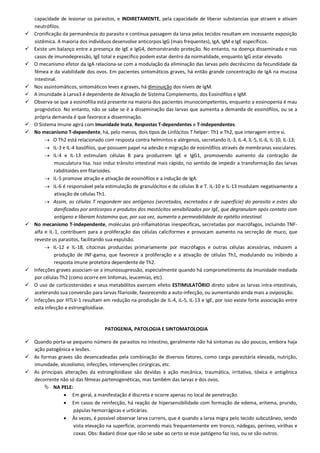 capacidade de lesionar os parasitos, e INDIRETAMENTE, pela capacidade de liberar substancias que atraem e ativam
neutrófilos.
 Cronificação da permanência do parasito e contínua passagem da larva pelos tecidos resultam em incessante exposição
sistêmica. A maioria dos indivíduos desenvolve anticorpos IgG (mais frequentes), IgA, IgM e IgE específicos.
 Existe um balanço entre a presença de IgE e IgG4, demonstrando proteção. No entanto, na doença disseminada e nos
casos de imunodepressão, IgE total e específico podem estar dentro da normalidade, enquanto IgG estar elevado.
 O mecanismo efetor da IgA relaciona-se com a modulação da eliminação das larvas pelo decréscimo da fecundidade da
fêmea e da viabilidade dos ovos. Em pacientes sintomáticos graves, há então grande concentração de IgA na mucosa
intestinal.
 Nos assintomáticos, sintomáticos leves e graves, há diminuição dos níveis de IgM.
 A imunidade à Larva3 é dependente de Ativação de Sistema Complemento, dos Eosinófilos e IgM.
 Observa-se que a eosinofilia está presente na maioria dos pacientes imunocompetentes, enquanto a eosinopenia é mau
prognóstico. No entanto, não se sabe se é a disseminação das larvas que aumenta a demanda de eosinófilos, ou se a
própria demanda é que favorece a disseminação.
 O Sistema Imune agirá com Imunidade Inata, Respostas T-dependentes e T-independentes.
 No mecanismo T-dependente, há, pelo menos, dois tipos de Linfócitos T helper: Th1 e Th2, que interagem entre si.
 O Th2 está relacionado com resposta contra helmintos e alérgenos, secretando IL-3, IL-4, IL-5, IL-6, IL-10, IL-13;
 IL-3 e IL-4 basófilos, que possuem papel na adesão e migração de eosinófilos através de membranas vasculares.
 IL-4 e IL-13 estimulam células B para produzirem IgE e IgG1, promovendo aumento da contração de
musculatura lisa. Isso induz trânsito intestinal mais rápido, no sentido de impedir a transformação das larvas
rabditoides em filarioides.
 IL-5 promove atração e ativação de eosinófilos e a indução de IgA.
 IL-6 é responsável pela estimulação de granulócitos e de células B e T. IL-10 e IL-13 modulam negativamente a
ativação de células Th1.
 Assim, as células T respondem aos antígenos (secretados, excretados e de superfície) do parasito e estes são
danificados por anticorpos e produtos dos mastócitos sensibilizados por IgE, que degranulam após contato com
antígeno e liberam histamina que, por sua vez, aumenta a permeabilidade do epitélio intestinal.
 No mecanismo T-independente, moléculas pró-inflamatórias inespecíficas, secretadas por macrófagos, incluindo TNF-
alfa e IL-1, contribuem para a proliferação das células caliciformes e provocam aumento na secreção de muco, que
reveste os parasitos, facilitando sua expulsão.
 IL-12 e IL-18, citocinas produzidas primariamente por macrófagos e outras células acessórias, induzem a
produção de INF-gama, que favorece a proliferação e a ativação de células Th1, modulando ou inibindo a
resposta imune protetora dependente de Th2.
 Infecções graves associam-se a imunossupressão, especialmente quando há comprometimento da imunidade mediada
por células Th2 (como ocorre em linfomas, leucemias, etc).
 O uso de corticosteroides e seus metabólitos exercem efeito ESTIMULATÓRIO direto sobre as larvas intra-intestinais,
acelerando sua conversão para larvas filarioide, favorecendo a auto-infecção, ou aumentando ainda mais a oviposição.
 Infecções por HTLV-1 resultam em redução na produção de IL-4, IL-5, IL-13 e IgE, por isso existe forte associação entre
esta infecção e estrongiloidíase.
PATOGENIA, PATOLOGIA E SINTOMATOLOGIA
 Quando porta-se pequeno número de parasitos no intestino, geralmente não há sintomas ou são poucos, embora haja
ação patogênica e lesões.
 As formas graves são desencadeadas pela combinação de diversos fatores, como carga parasitária elevada, nutrição,
imunidade, alcoolismo, infecções, intervenções cirúrgicas, etc.
 As principais alterações da estrongiloidíase são devidas à ação mecânica, traumática, irritativa, tóxica e antigênica
decorrente não só das fêmeas partenogenéticas, mas também das larvas e dos ovos.
 NA PELE:
 Em geral, a manifestação é discreta e ocorre apenas no local de penetração.
 Em casos de reinfecção, há reação de hipersensibilidade com formação de edema, eritema, prurido,
pápulas hemorrágicas e urticárias.
 Às vezes, é possível observar larva currens, que é quando a larva migra pelo tecido subcutâneo, sendo
vista elevação na superfície, ocorrendo mais frequentemente em tronco, nádegas, períneo, virilhas e
coxas. Obs: Badaró disse que não se sabe ao certo se esse patógeno faz isso, ou se são outros.
 