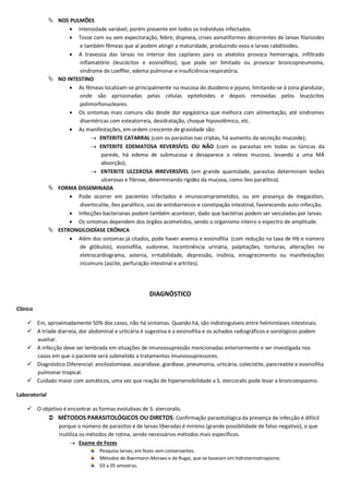  NOS PULMÕES
 Intensidade variável, porém presente em todos os indivíduos infectados.
 Tosse com ou sem expectoração, febre, dispneia, crises asmatiformes decorrentes de larvas filarioides
e também fêmeas que aí podem atingir a maturidade, produzindo ovos e larvas rabditoides.
 A travessia das larvas no interior dos capilares para os alvéolos provoca hemorragia, infiltrado
inflamatório (leucócitos e eosinófilos), que pode ser limitado ou provocar broncopneumonia,
síndrome de Loeffler, edema pulmonar e insuficiência respiratória.
 NO INTESTINO
 As fêmeas localizam-se principalmente na mucosa do duodeno e jejuno, limitando-se à zona glandular,
onde são aprisionadas pelas células epitelioides e depois removidas pelos leucócitos
polimorfonucleares.
 Os sintomas mais comuns vão desde dor epigástrica que melhora com alimentação, até síndromes
disentéricas com esteatorreia, desidratação, choque hipovolêmico, etc.
 As manifestações, em ordem crescente de gravidade são:
 ENTERITE CATARRAL (com os parasitas nas criptas, há aumento da secreção mucoide);
 ENTERITE EDEMATOSA REVERSÍVEL OU NÃO (com os parasitas em todas as túnicas da
parede, há edema de submucosa e desaparece o relevo mucoso, levando a uma MÁ
absorção);
 ENTERITE ULCEROSA IRREVERSÍVEL (em grande quantidade, parasitas determinam lesões
ulcerosas e fibrose, determinando rigidez da mucosa, como íleo paralítico).
 FORMA DISSEMINADA
 Pode ocorrer em pacientes infectados e imunocomprometidos, ou em presença de megacólon,
diverticulite, íleo paralítico, uso de antidiarreicos e constipação intestinal, favorecendo auto-infecção.
 Infecções bacterianas podem também acontecer, dado que bactérias podem ser veiculadas por larvas.
 Os sintomas dependem dos órgãos acometidos, sendo o organismo inteiro o espectro de amplitude.
 ESTRONGILOIDÍASE CRÔNICA
 Além dos sintomas já citados, pode haver anemia e eosinofilia (com redução na taxa de Hb e número
de glóbulos), eosinofilia, sudorese, incontinência urinária, palpitações, tonturas, alterações no
eletrocardiograma, astenia, irritabilidade, depressão, insônia, emagrecimento ou manifestações
incomuns (ascite, perfuração intestinal e artrites).
DIAGNÓSTICO
Clínico
 Em, aproximadamente 50% dos casos, não há sintomas. Quando há, são indistinguíveis entre helmintíases intestinais.
 A tríade diarreia, dor abdominal e urticária é sugestiva e a eosinofilia e os achados radiográficos e sorológicos podem
auxiliar.
 A infecção deve ser lembrada em situações de imunossupressão mencionadas anteriormente e ser investigada nos
casos em que o paciente será submetido a tratamentos imunossupressores.
 Diagnóstico Diferencial: ancilostomíase, ascaridíase, giardíase, pneumonia, urticária, colecistite, pancreatite e eosinofilia
pulmonar tropical.
 Cuidado maior com asmáticos, uma vez que reação de hipersensibilidade a S. stercoralis pode levar a broncoespasmo.
Laboratorial
 O objetivo é encontrar as formas evolutivas de S. stercoralis.
 MÉTODOS PARASITOLÓGICOS OU DIRETOS: Confirmação parasitológica da presença de infecção é difiícil
porque o número de parasitos e de larvas liberadas é mínimo (grande possibilidade de falso-negativo), o que
inutiliza os métodos de rotina, sendo necessários métodos mais específicos.
 Exame de Fezes
Pesquisa larvas, em fezes sem conservantes.
Métodos de Baermann-Moraes e de Rugai, que se baseiam em hidrotermotropismo.
03 a 05 amostras.
 