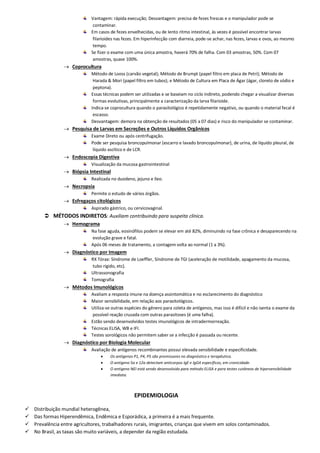 Vantagem: rápida execução; Desvantagem: precisa de fezes frescas e o manipulador pode se
contaminar.
Em casos de fezes envelhecidas, ou de lento ritmo intestinal, às vezes é possível encontrar larvas
filarioides nas fezes. Em hiperinfecção com diarreia, pode-se achar, nas fezes, larvas e ovos, ao mesmo
tempo.
Se fizer o exame com uma única amostra, haverá 70% de falha. Com 03 amostras, 50%. Com 07
amostras, quase 100%.
 Coprocultura
Método de Looss (carvão vegetal); Método de Brumpt (papel filtro em placa de Petri); Método de
Harada & Mori (papel filtro em tubos); e Método de Cultura em Placa de Ágar (ágar, cloreto de sódio e
peptona).
Essas técnicas podem ser utilizadas e se baseiam no ciclo indireto, podendo chegar a visualizar diversas
formas evolutivas, principalmente a caracterização da larva filarioide.
Indica-se coprocultura quando o parasitológico é repetidamente negativo, ou quando o material fecal é
escasso.
Desvantagem: demora na obtenção de resultados (05 a 07 dias) e risco do manipulador se contaminar.
 Pesquisa de Larvas em Secreções e Outros Líquidos Orgânicos
Exame Direto ou após centrifugação.
Pode ser pesquisa broncopulmonar (escarro e lavado broncopulmonar), de urina, de líquido pleural, de
líquido ascítico e de LCR.
 Endoscopia Digestiva
Visualização da mucosa gastrointestinal
 Biópsia Intestinal
Realizada no duodeno, jejuno e íleo.
 Necropsia
Permite o estudo de vários órgãos.
 Esfregaços citológicos
Aspirado gástrico, ou cervicovaginal.
 MÉTODOS INDIRETOS: Auxiliam contribuindo para suspeita clínica.
 Hemograma
Na fase aguda, eosinófilos podem se elevar em até 82%, diminuindo na fase crônica e desaparecendo na
evolução grave e fatal.
Após 06 meses de tratamento, a contagem volta ao normal (1 a 3%).
 Diagnóstico por Imagem
RX Tórax: Síndrome de Loeffler, Síndrome de TGI (aceleração de motilidade, apagamento da mucosa,
tubo rígido, etc).
Ultrassonografia
Tomografia
 Métodos Imunológicos
Avaliam a resposta imune na doença assintomática e no esclarecimento do diagnóstico
Maior sensibilidade, em relação aos parasitológicos.
Utiliza-se outras espécies do gênero para coleta de antígenos, mas isso é difícil e não isenta o exame da
possível reação cruzada com outras parasitoses (é uma falha).
Estão sendo desenvolvidos testes imunológicos de intradermorreação.
Técnicas ELISA, WB e IFI.
Testes sorológicos não permitem saber se a infecção é passada ou recente.
 Diagnóstico por Biologia Molecular
Avaliação de antígenos recombinantes possui elevada sensibilidade e especificidade.
 Os antígenos P1, P4, P5 são promissores no diagnóstico e terapêutica.
 O antígeno 5a e 12a detectam anticorpos IgE e IgG4 específicos, em cronicidade.
 O antígeno NEI está sendo desenvolvido para método ELISA e para testes cutâneos de hipersensibilidade
imediata.
EPIDEMIOLOGIA
 Distribuição mundial heterogênea,
 Das formas Hiperendêmica, Endêmica e Esporádica, a primeira é a mais frequente.
 Prevalência entre agricultores, trabalhadores rurais, imigrantes, crianças que vivem em solos contaminados.
 No Brasil, as taxas são muito variáveis, a depender da região estudada.
 