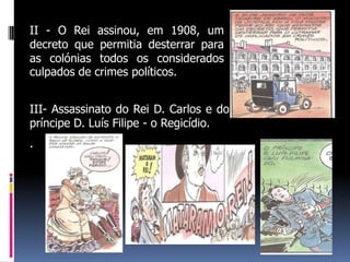 II - O Rei assinou, em 1908, um
decreto que permitia desterrar para
as colónias todos os considerados
culpados de crimes políticos.


III- Assassinato do Rei D. Carlos e do
príncipe D. Luís Filipe - o Regicídio.
.
 